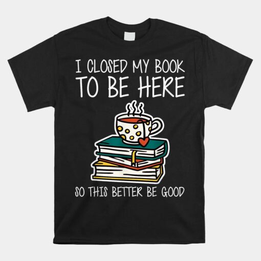 I Closed My Book To Be Here So This Better Be Good Unisex T-Shirt